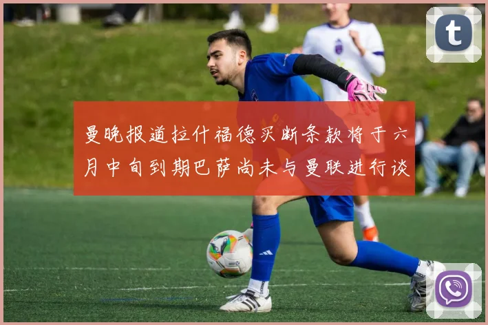 曼晚报道拉什福德买断条款将于六月中旬到期巴萨尚未与曼联进行谈判