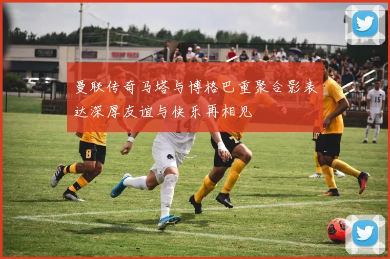 曼联传奇马塔与博格巴重聚合影表达深厚友谊与快乐再相见