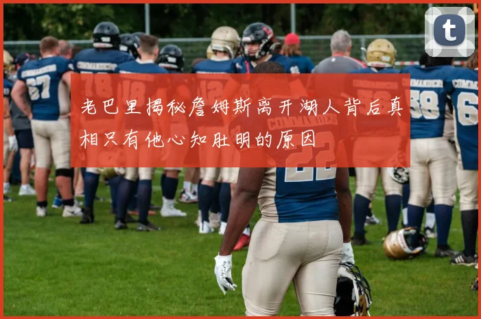 老巴里揭秘詹姆斯离开湖人背后真相只有他心知肚明的原因