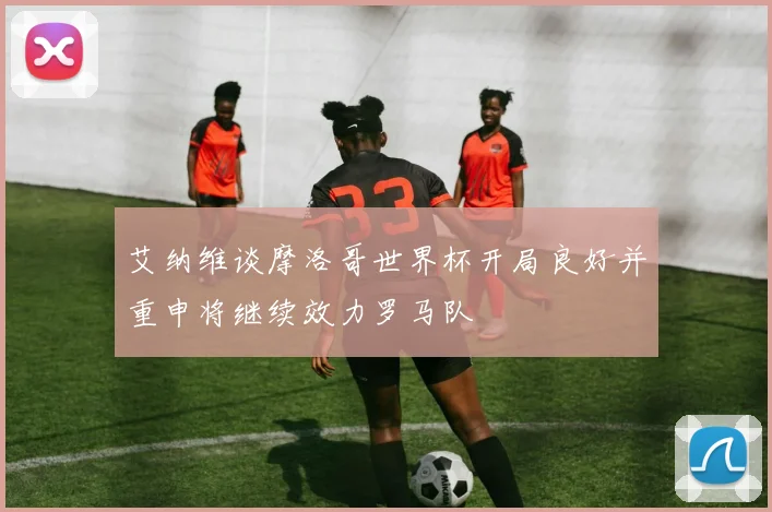 艾纳维谈摩洛哥世界杯开局良好并重申将继续效力罗马队
