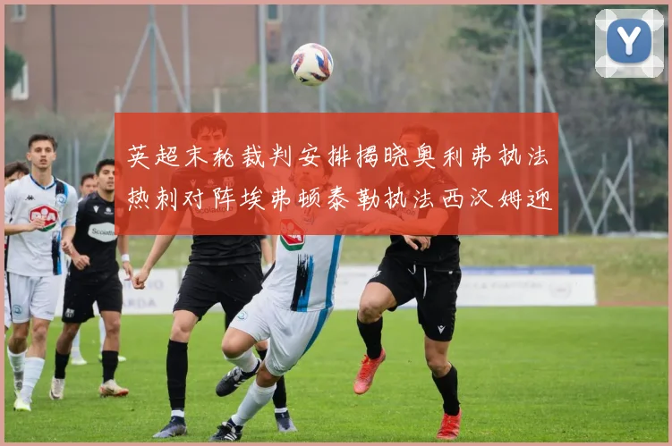 英超末轮裁判安排揭晓奥利弗执法热刺对阵埃弗顿泰勒执法西汉姆迎战利兹联