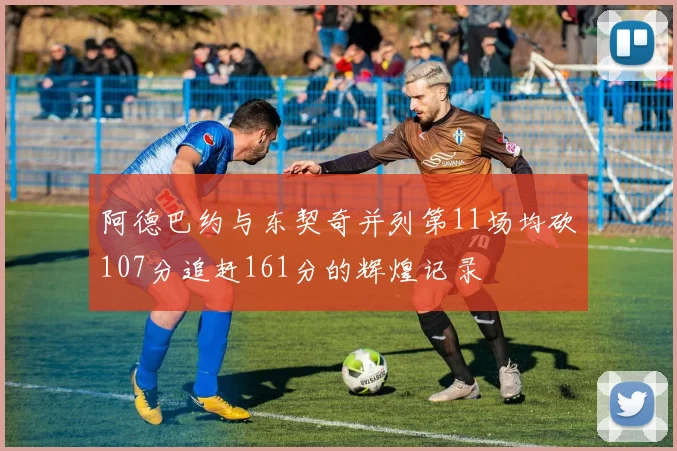 阿德巴约与东契奇并列第11场均砍107分追赶161分的辉煌记录