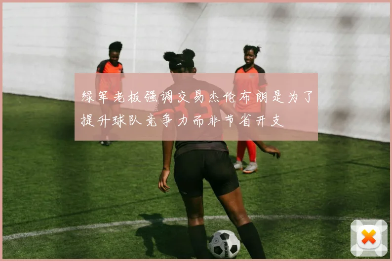 绿军老板强调交易杰伦布朗是为了提升球队竞争力而非节省开支