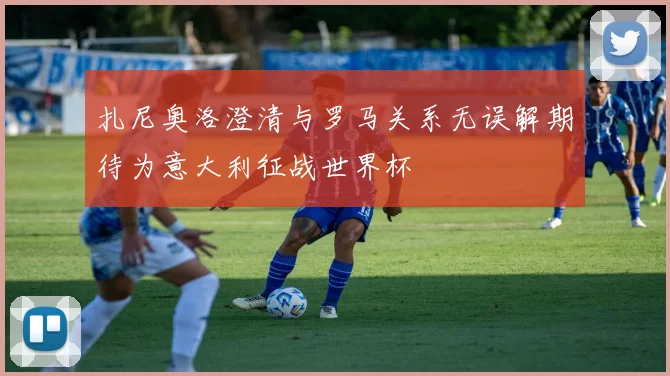扎尼奥洛澄清与罗马关系无误解期待为意大利征战世界杯