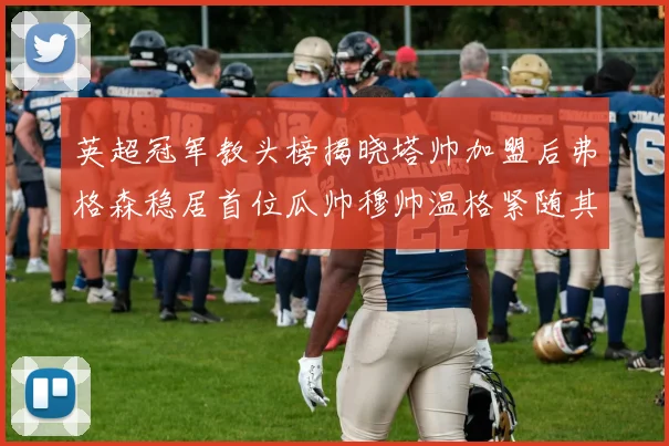 英超冠军教头榜揭晓塔帅加盟后弗格森稳居首位瓜帅穆帅温格紧随其后