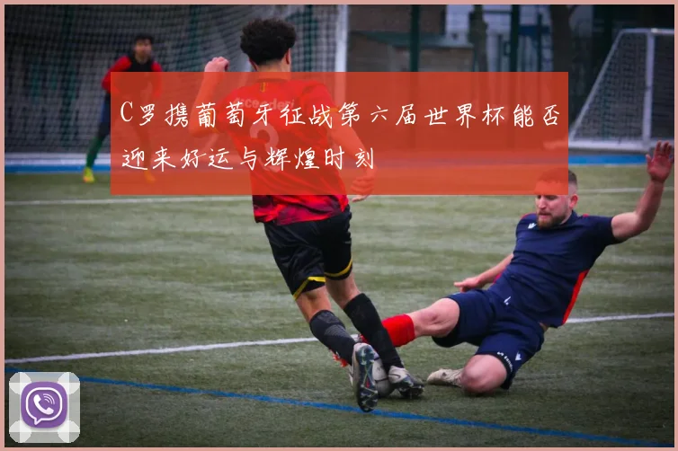 C罗携葡萄牙征战第六届世界杯能否迎来好运与辉煌时刻