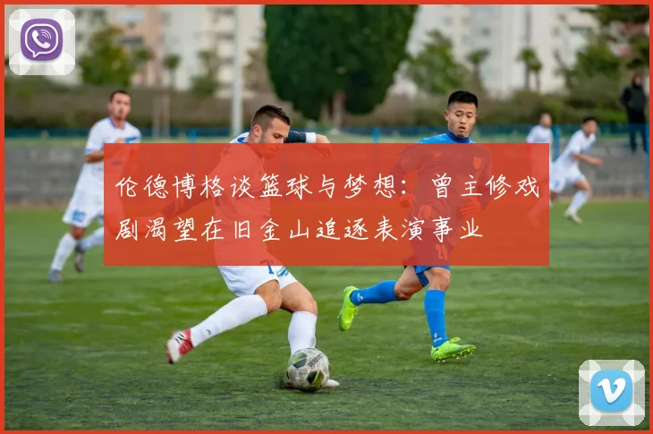 伦德博格谈篮球与梦想：曾主修戏剧渴望在旧金山追逐表演事业