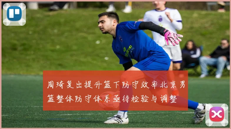 周琦复出提升篮下防守效率北京男篮整体防守体系亟待检验与调整