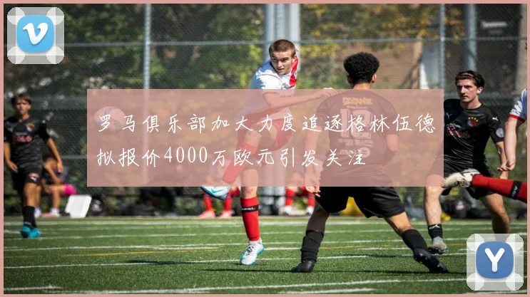 罗马俱乐部加大力度追逐格林伍德拟报价4000万欧元引发关注