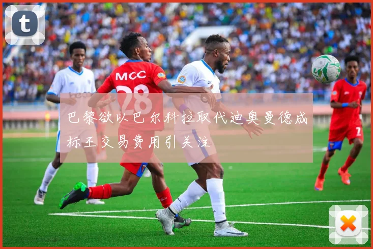 巴黎欲以巴尔科拉取代迪奥曼德成标王交易费用引关注