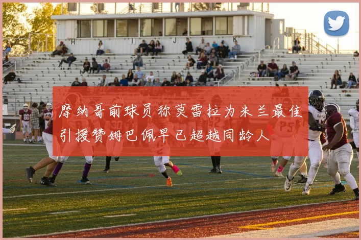 摩纳哥前球员称莫雷拉为米兰最佳引援赞姆巴佩早已超越同龄人
