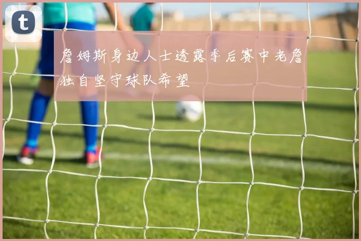 詹姆斯身边人士透露季后赛中老詹独自坚守球队希望