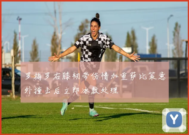罗梅罗右膝韧带伤情加重萨比策意外撞击后立即冰敷处理