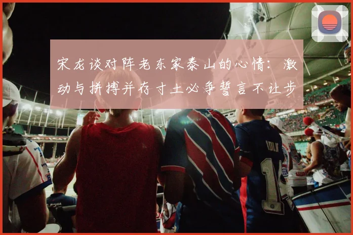 宋龙谈对阵老东家泰山的心情：激动与拼搏并存寸土必争誓言不让步