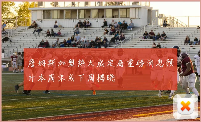 詹姆斯加盟热火成定局重磅消息预计本周末或下周揭晓