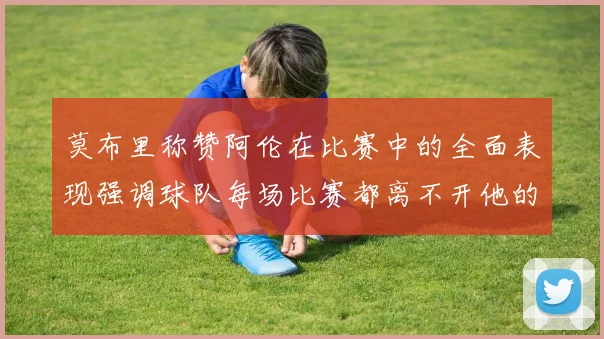 莫布里称赞阿伦在比赛中的全面表现强调球队每场比赛都离不开他的贡献