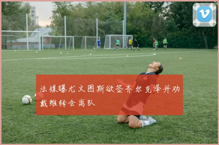 法媒曝尤文图斯欲签齐尔克泽并劝戴维转会离队