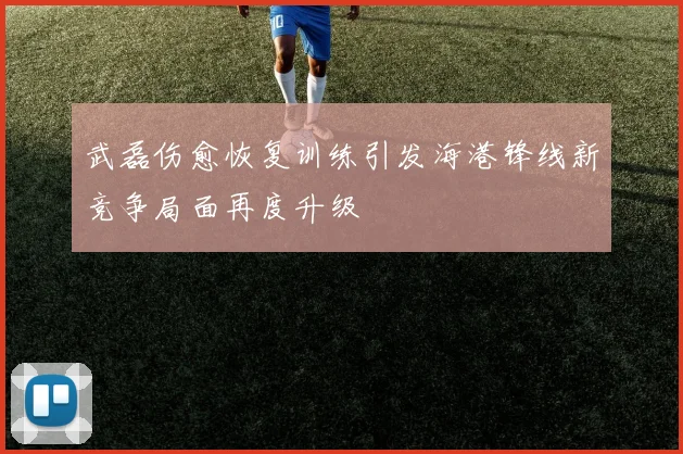 武磊伤愈恢复训练引发海港锋线新竞争局面再度升级
