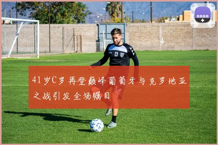41岁C罗再登巅峰葡萄牙与克罗地亚之战引发全场瞩目