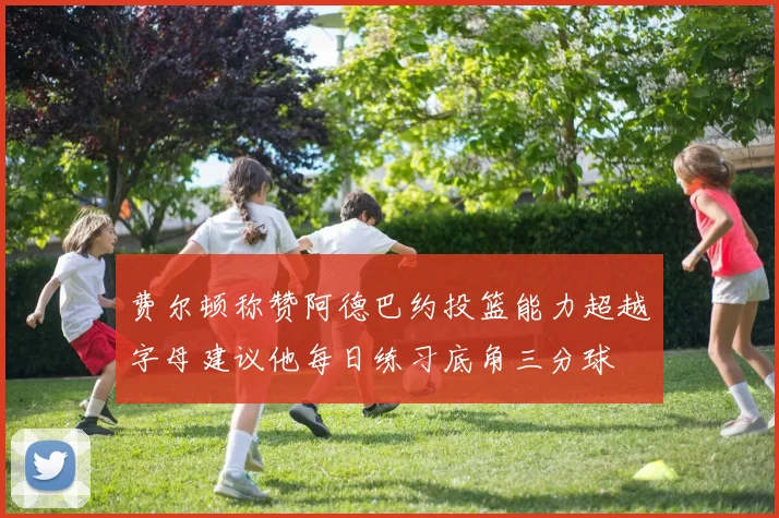 费尔顿称赞阿德巴约投篮能力超越字母建议他每日练习底角三分球